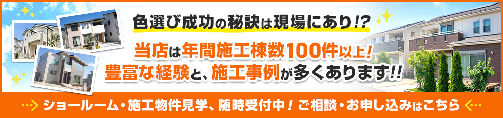 画像：色選び成功の秘訣はショールームにあり！？当店は年間施工棟数100件以上！豊富な経験と、施工事例が多くあります。
ショールーム・施工物件見学、随時受付中！ご相談・お申し込みはこちら。