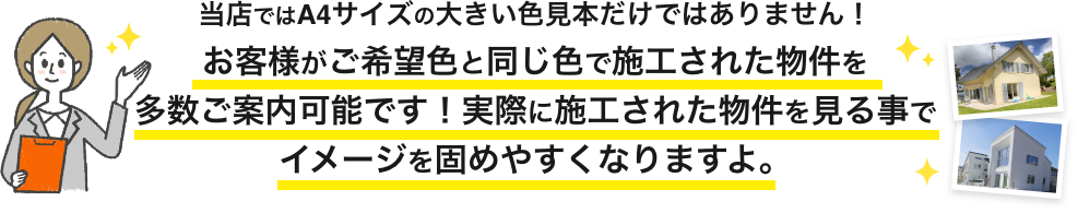 画像：当店ではA4サイズの大きい色見本だけではありません。
お客様がご希望色と同じ色で施工された物件を多数ご案内可能です。実際に施工された物件を見る事でイメージを固めやすくなりますよ。