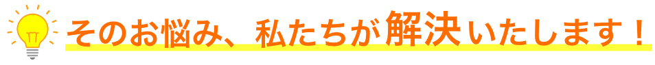 そのお悩み、私たちが解決いたします！